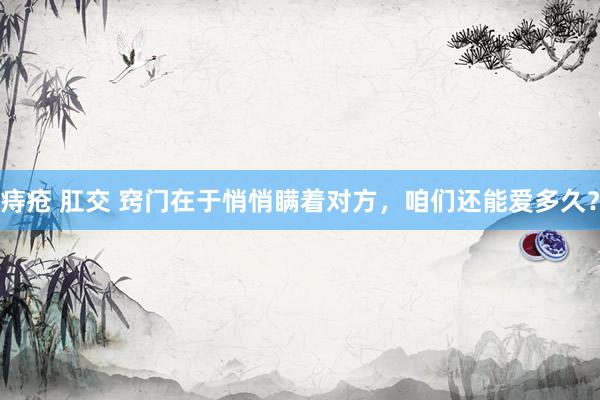 痔疮 肛交 窍门在于悄悄瞒着对方，咱们还能爱多久？