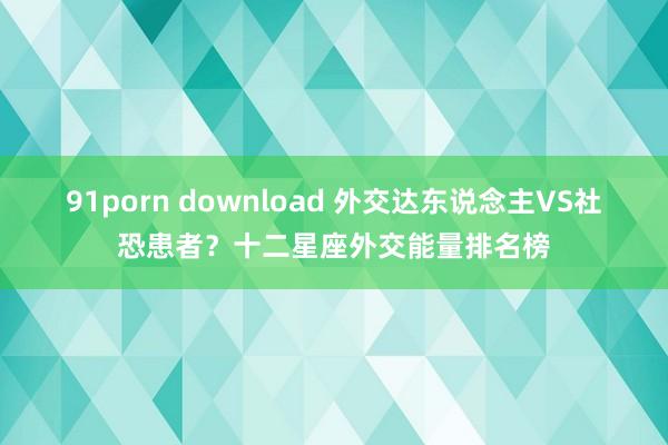 91porn download 外交达东说念主VS社恐患者？十二星座外交能量排名榜