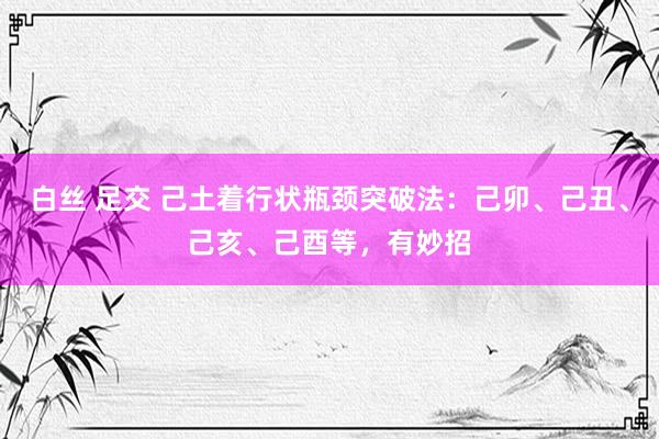 白丝 足交 己土着行状瓶颈突破法：己卯、己丑、己亥、己酉等，有妙招