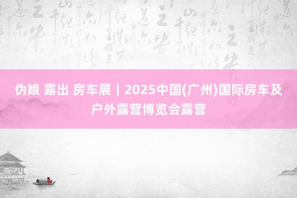 伪娘 露出 房车展｜2025中国(广州)国际房车及户外露营博览会露营