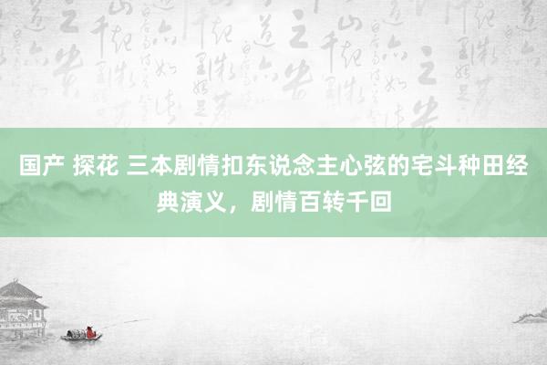 国产 探花 三本剧情扣东说念主心弦的宅斗种田经典演义，剧情百转千回