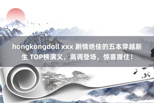 hongkongdoll xxx 剧情绝佳的五本穿越新生 TOP榜演义，高调登场，惊喜握住！