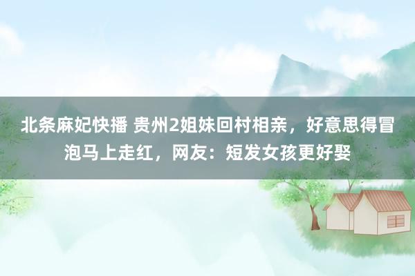 北条麻妃快播 贵州2姐妹回村相亲，好意思得冒泡马上走红，网友：短发女孩更好娶