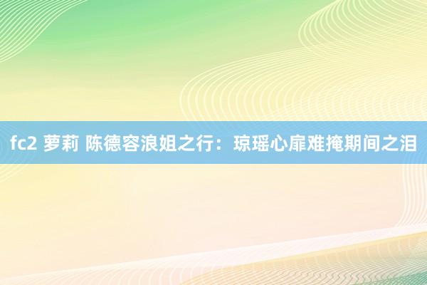 fc2 萝莉 陈德容浪姐之行：琼瑶心扉难掩期间之泪
