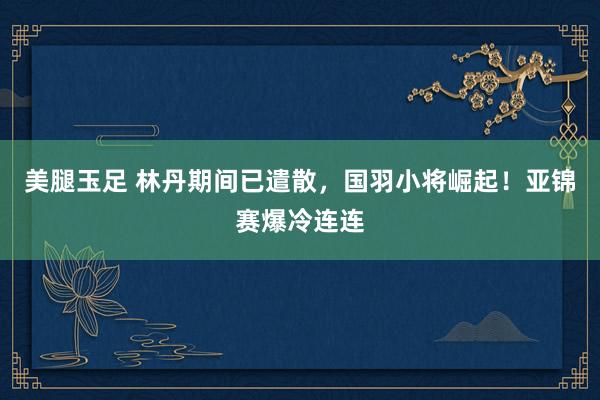 美腿玉足 林丹期间已遣散，国羽小将崛起！亚锦赛爆冷连连
