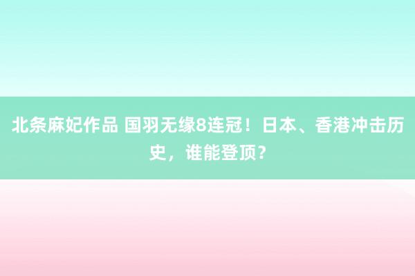 北条麻妃作品 国羽无缘8连冠！日本、香港冲击历史，谁能登顶？