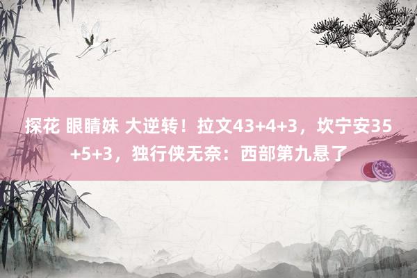 探花 眼睛妹 大逆转！拉文43+4+3，坎宁安35+5+3，独行侠无奈：西部第九悬了
