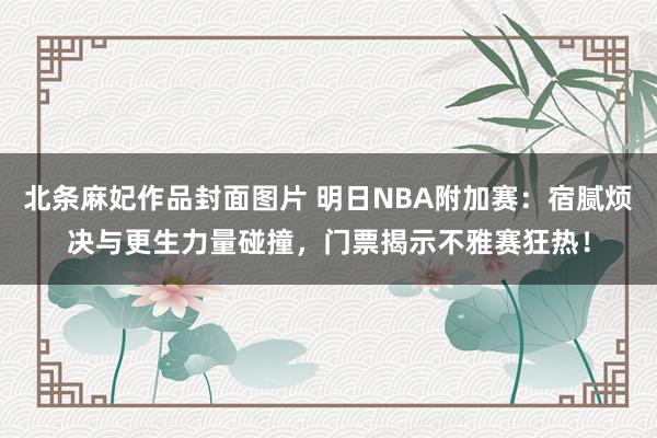 北条麻妃作品封面图片 明日NBA附加赛：宿腻烦决与更生力量碰撞，门票揭示不雅赛狂热！