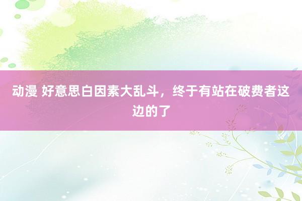 动漫 好意思白因素大乱斗，<a href=