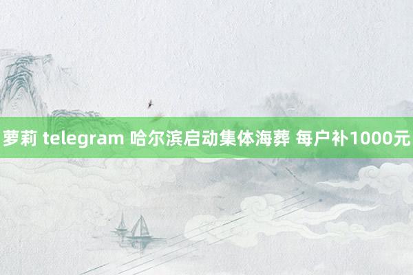 萝莉 telegram 哈尔滨启动集体海葬 每户补1000元