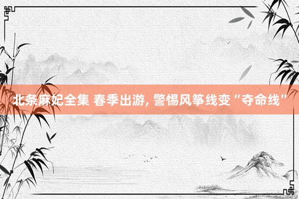 北条麻妃全集 春季出游， 警惕风筝线变“夺命线”