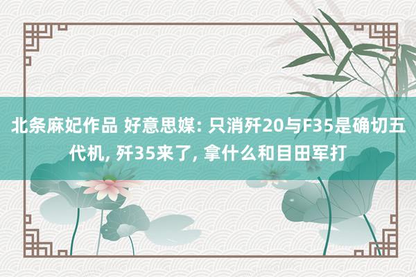 北条麻妃作品 好意思媒: 只消歼20与F35是确切五代机， 歼35来了， 拿什么和目田军打