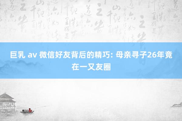 巨乳 av 微信好友背后的精巧: 母亲寻子26年竟在一又友圈