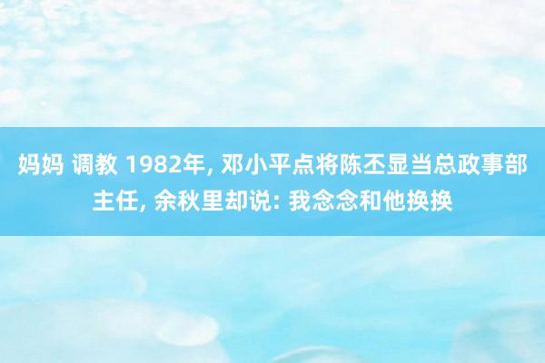 妈妈 调教 1982年， 邓小平点将陈丕显当总政事部主任， 余秋里却说: 我念念和他换换