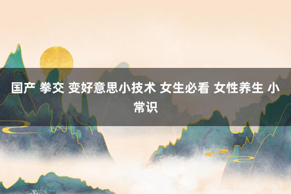国产 拳交 变好意思小技术 女生必看 女性养生 小常识