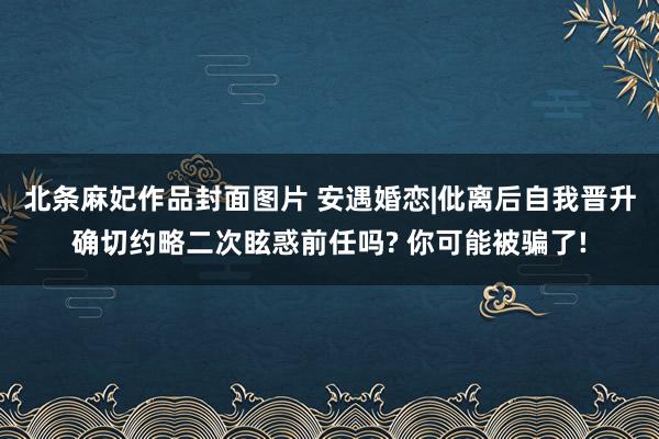 北条麻妃作品封面图片 安遇婚恋|仳离后自我晋升确切约略二次眩惑前任吗? 你可能被骗了!