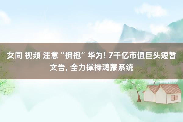 女同 视频 注意“拥抱”华为! 7千亿市值巨头短暂文告， 全力撑持鸿蒙系统