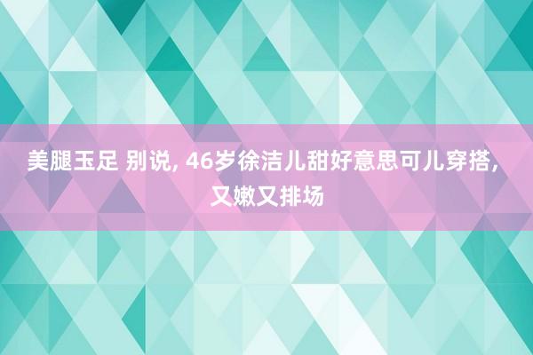 美腿玉足 别说， 46岁徐洁儿甜好意思可儿穿搭，<a href=