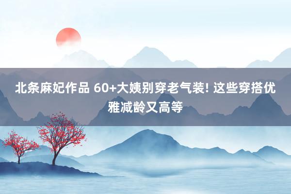 北条麻妃作品 60+大姨别穿老气装! 这些穿搭优雅减龄又高等