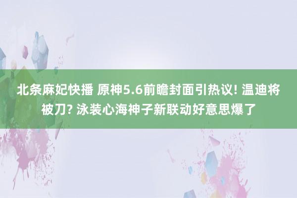 北条麻妃快播 原神5.6前瞻封面引热议! 温迪将被刀? 泳装心海神子新联动好意思爆了