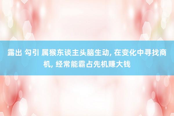 露出 勾引 属猴东谈主头脑生动， 在变化中寻找商机， 经常能霸占先机赚大钱