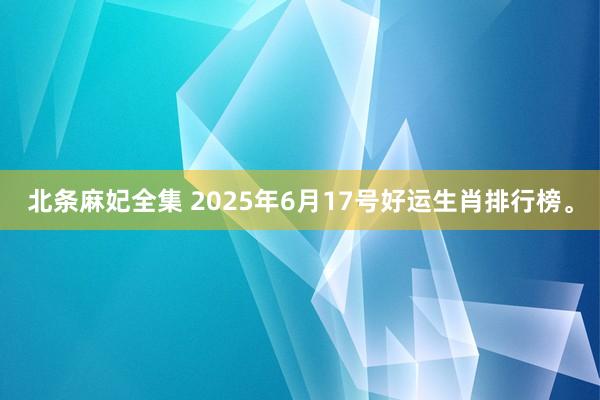 北条麻妃全集 2025年6月17号好运生肖排行榜。