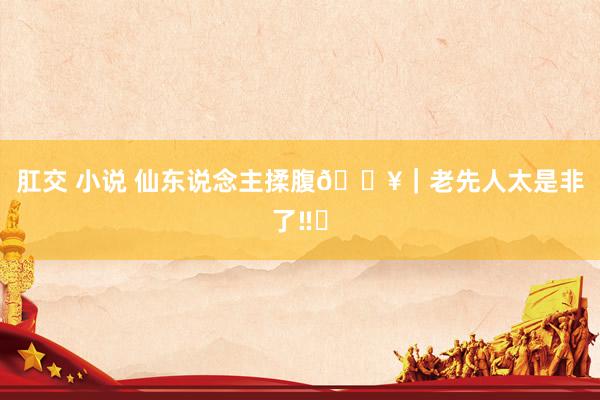 肛交 小说 仙东说念主揉腹🔥｜老先人太是非了‼️