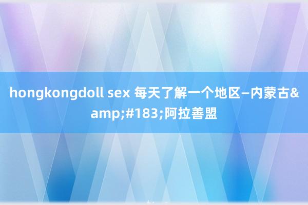 hongkongdoll sex 每天了解一个地区—内蒙古&#183;阿拉善盟