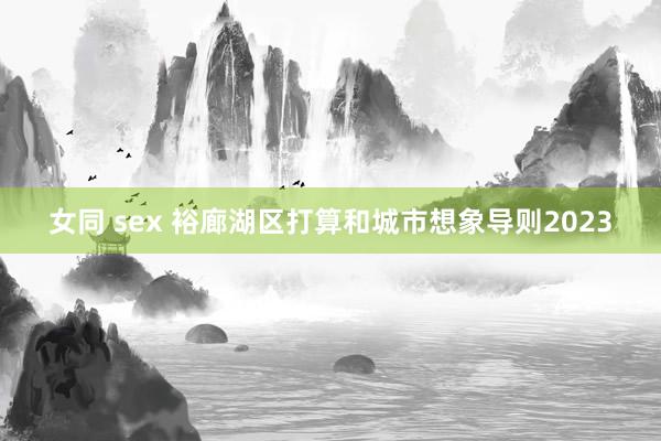 女同 sex 裕廊湖区打算和城市想象导则2023