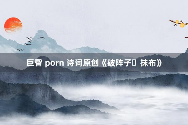 巨臀 porn 诗词原创《破阵子・抹布》