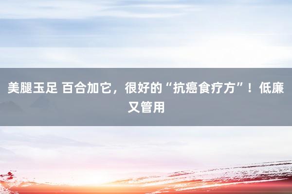 美腿玉足 百合加它，很好的“抗癌食疗方”！低廉又管用