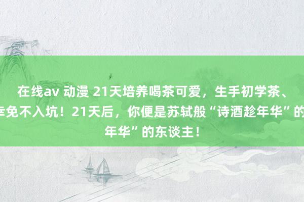 在线av 动漫 21天培养喝茶可爱，生手初学茶、茶具，幸免不入坑！21天后，你便是苏轼般“诗酒趁年华”的东谈主！