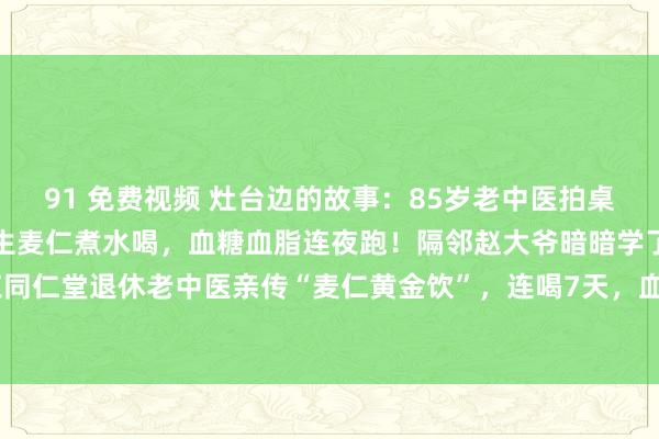91 免费视频 灶台边的故事：85岁老中医拍桌咆哮：三高别碰药！一把生麦仁煮水喝，血糖血脂连夜跑！隔邻赵大爷暗暗学了一招！北京同仁堂退休老中医亲传“麦仁黄金饮”，连喝7天，血压从160直降到128！【古法三蒸三...