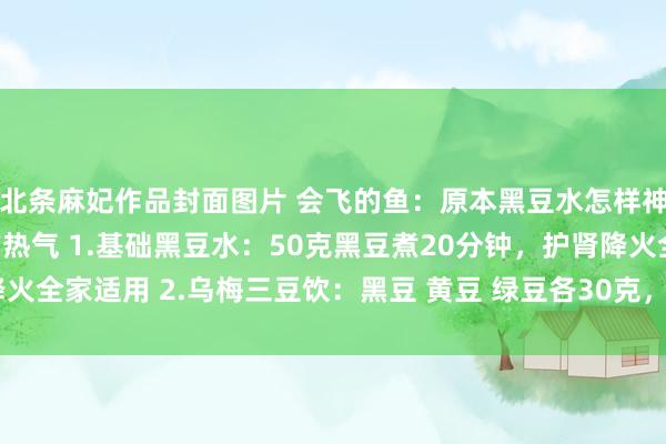 北条麻妃作品封面图片 会飞的鱼：原本黑豆水怎样神奇，能狂妄灭掉体内的热气 1.基础黑豆水：50克黑豆煮20分钟，护肾降火全家适用 2.乌梅三豆饮：黑豆 黄豆 绿豆各30克，防昆玉口病有奇效 3...
