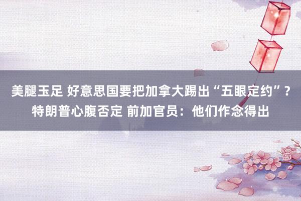 美腿玉足 好意思国要把加拿大踢出“五眼定约”？特朗普心腹否定 前加官员：他们作念得出