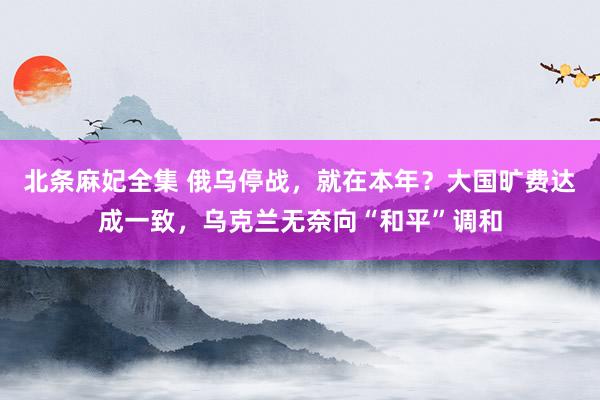 北条麻妃全集 俄乌停战，就在本年？大国旷费达成一致，乌克兰无奈向“和平”调和