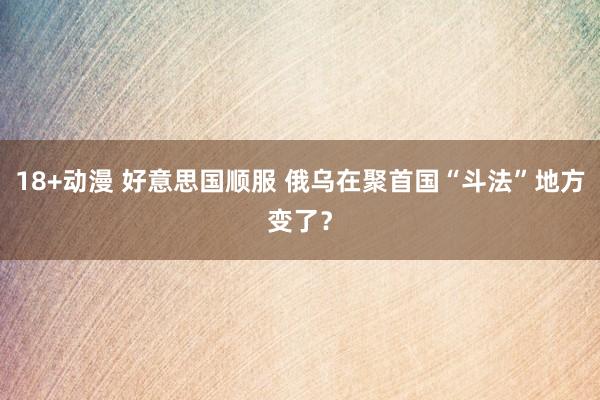 18+动漫 好意思国顺服 俄乌在聚首国“斗法”地方变了？