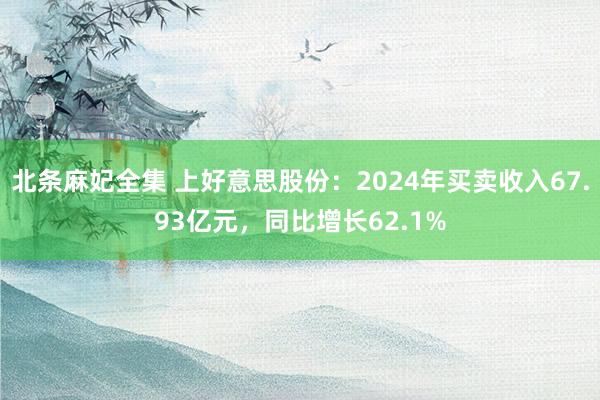 北条麻妃全集 上好意思股份：2024年买卖收入67.93亿元，同比增长62.1%